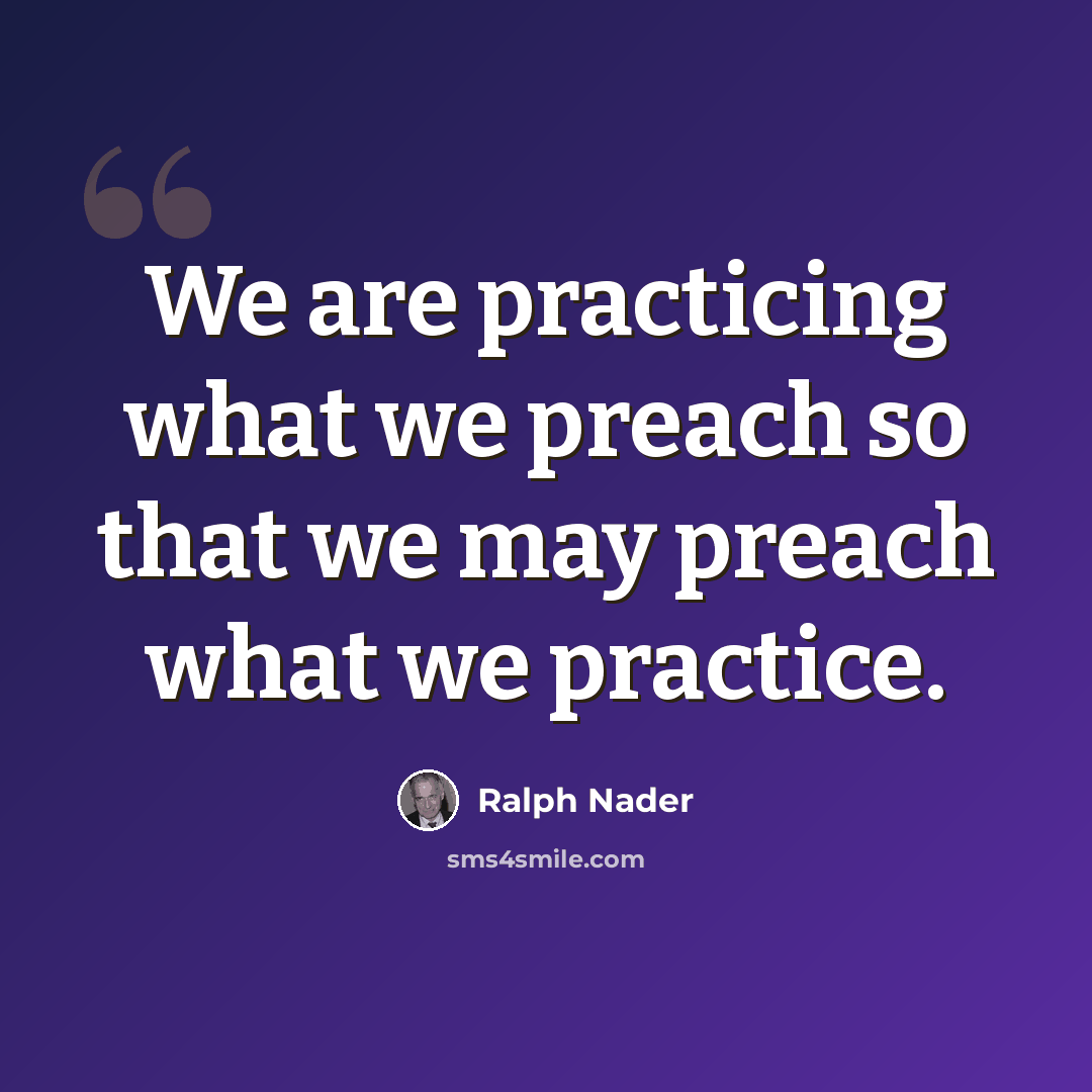 “We are practicing what we preach so that we may preach what we practice.” quote by Ralph Nader