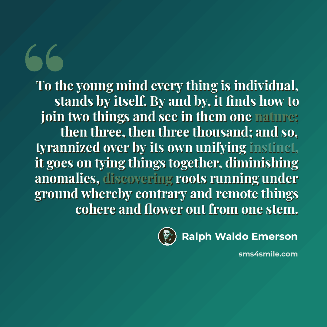 “To the young mind every thing is individual, stands by itself. By and by, it finds how to join two things and see in them one nature; then three, then three thousand; and so, tyrannized over by its own unifying instinct, it goes on tying things together, diminishing anomalies, discovering roots…” quote by Ralph Waldo Emerson