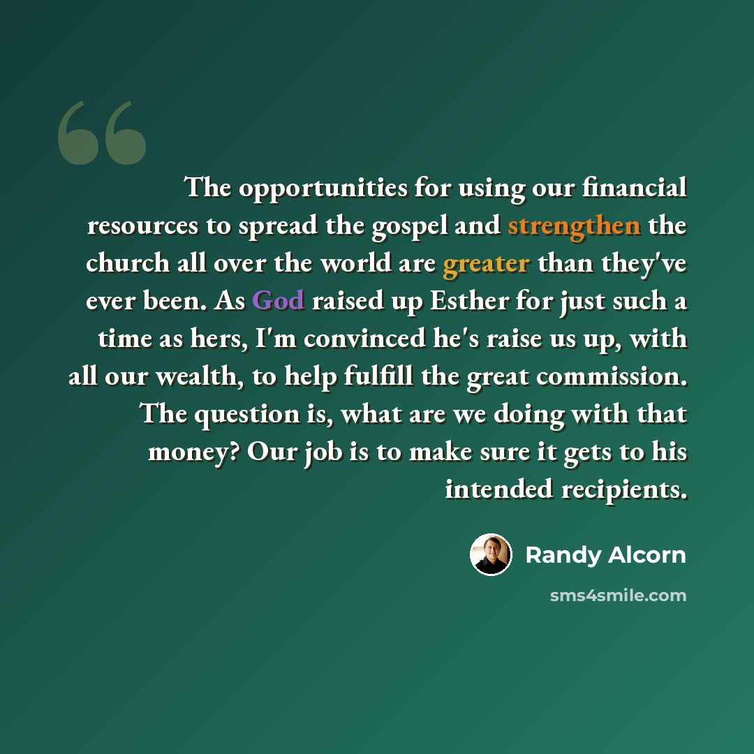 “The opportunities for using our financial resources to spread the gospel and strengthen the church all over the world are greater than they've ever been. As God raised up Esther for just such a time as hers, I'm convinced he's raise us up, with all our wealth, to help fulfill the great commission…” quote by Randy Alcorn
