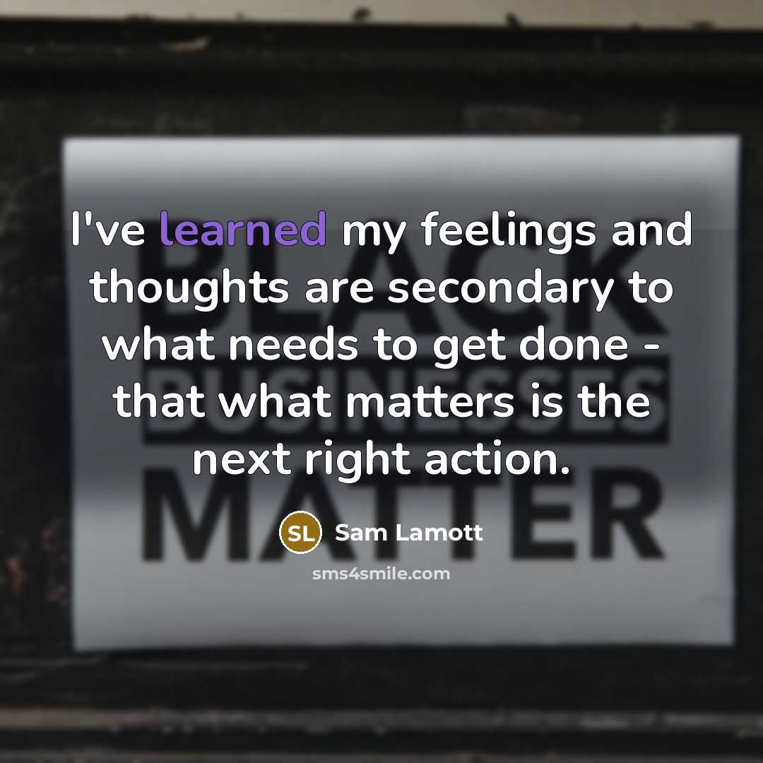 “I've learned my feelings and thoughts are secondary to what needs to get done - that what matters is the next right action.” quote by Sam Lamott