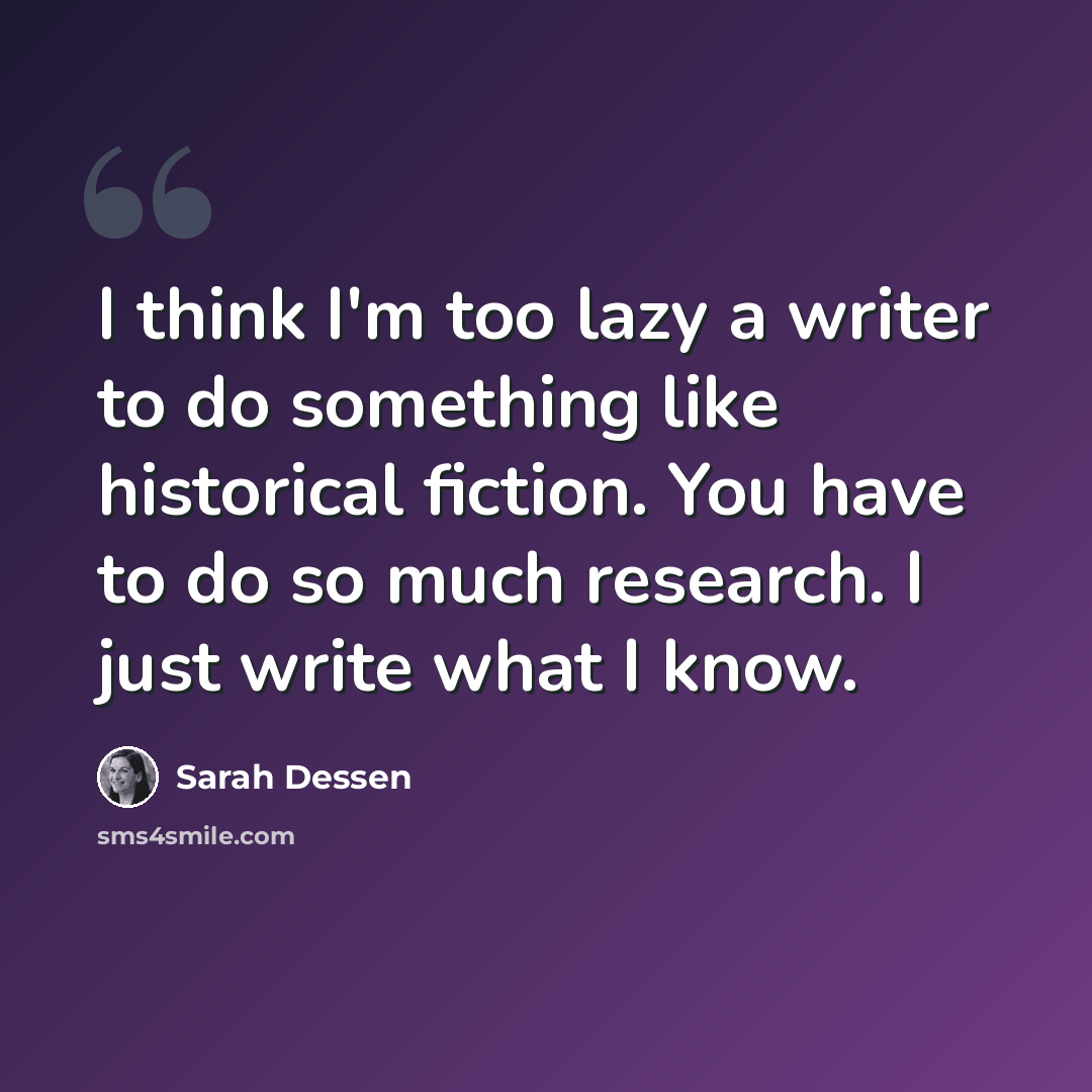 “I think I'm too lazy a writer to do something like historical fiction. You have to do so much research. I just write what I know.” quote by Sarah Dessen