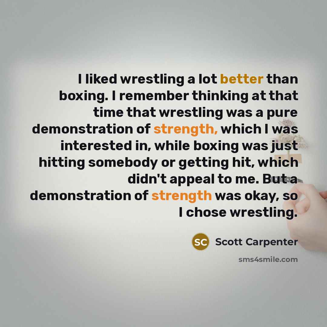 “I liked wrestling a lot better than boxing. I remember thinking at that time that wrestling was a pure demonstration of strength, which I was interested in, while boxing was just hitting somebody or getting hit, which didn't appeal to me. But a demonstration of strength was okay, so I chose…” quote by Scott Carpenter