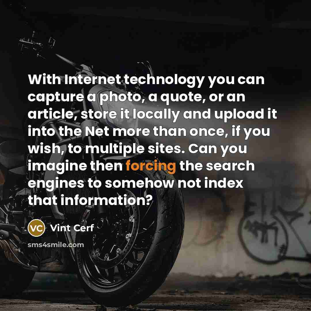 “With Internet technology you can capture a photo, a quote, or an article, store it locally and upload it into the Net more than once, if you wish, to multiple sites. Can you imagine then forcing the search engines to somehow not index that information?” quote by Vint Cerf