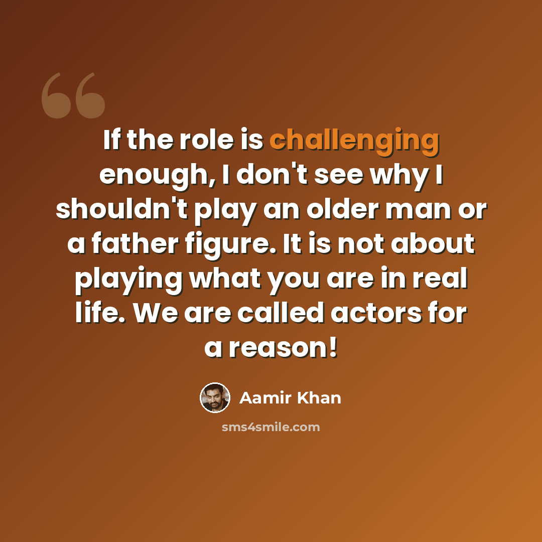 “If the role is challenging enough, I don't see why I shouldn't play an older man or a father figure. It is not about playing what you are in real life. We are called actors for a reason!” quote by Aamir Khan