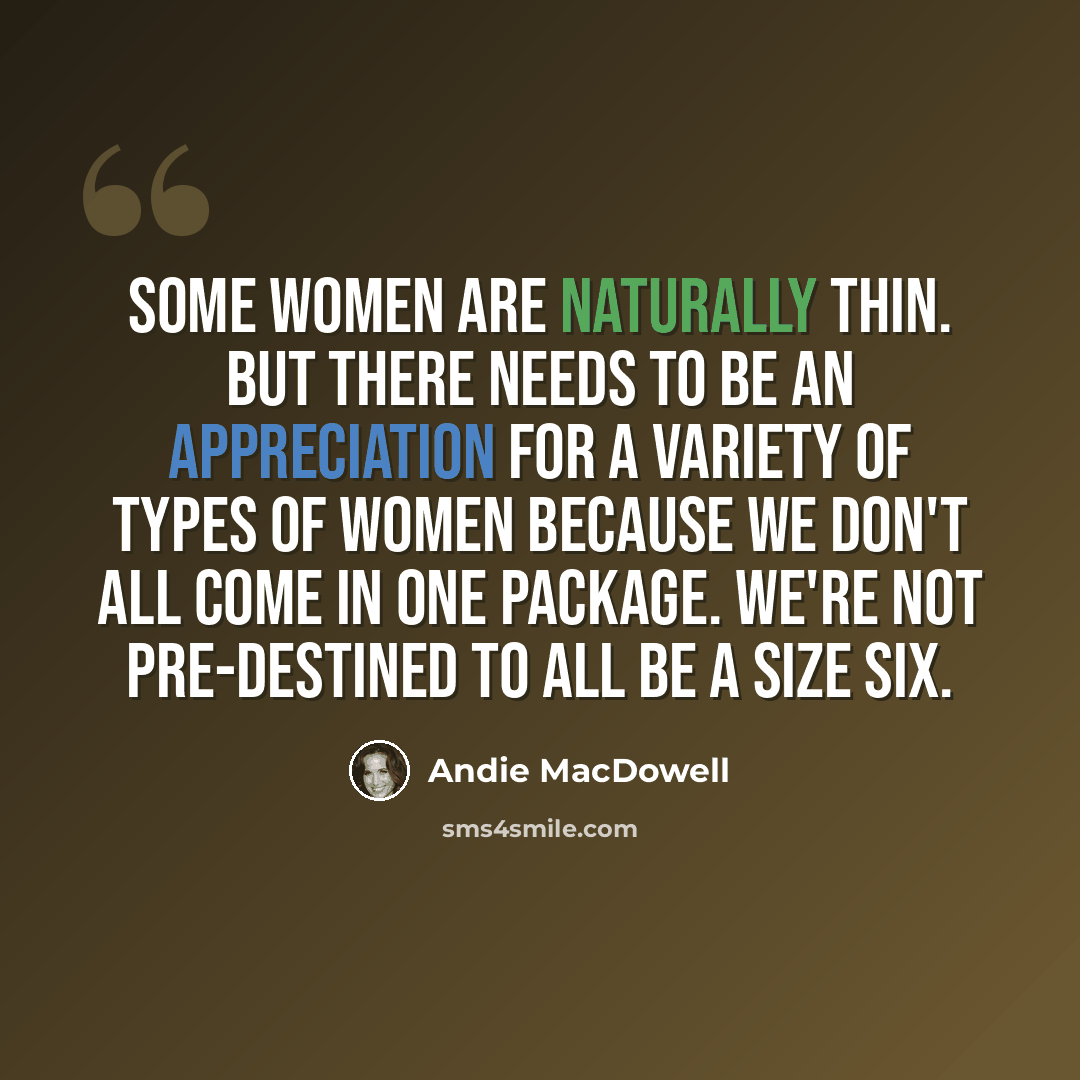 “Some women are naturally thin. But there needs to be an appreciation for a variety of types of women because we don't all come in one package. We're not pre-destined to all be a size six.” quote by Andie MacDowell