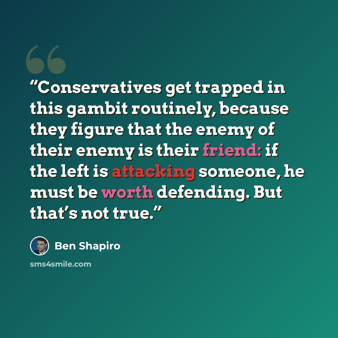 “Conservatives get trapped in this gambit routinely, because they figure that the enemy of their enemy is their friend: if the left is attacking someone, he must be worth defending. But that’s not true.” quote by Ben Shapiro