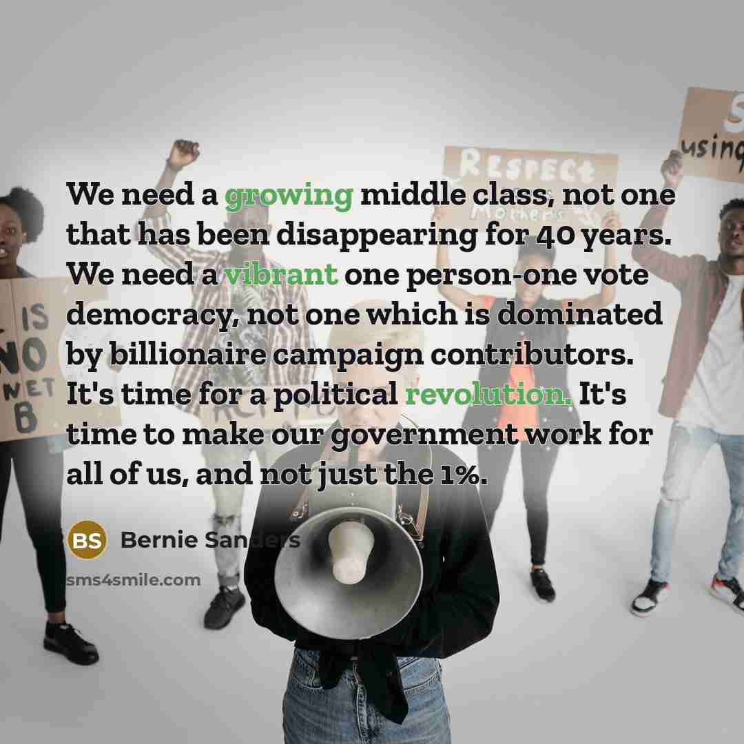 “We need a growing middle class, not one that has been disappearing for 40 years. We need a vibrant one person-one vote democracy, not one which is dominated by billionaire campaign contributors. It's time for a political revolution. It's time to make our government work for all of us, and not just…” quote by Bernie Sanders