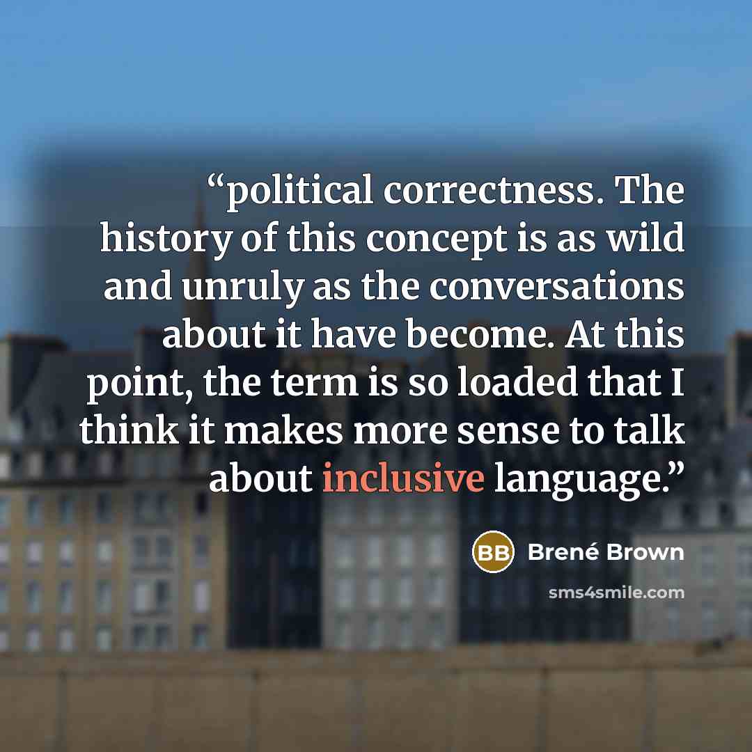 “political correctness. The history of this concept is as wild and unruly as the conversations about it have become. At this point, the term is so loaded that I think it makes more sense to talk about inclusive language.” quote by Brené Brown