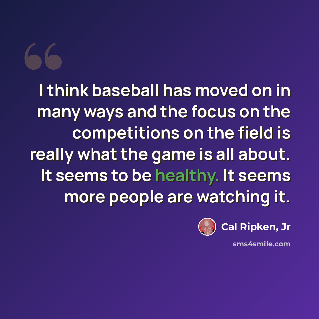 “I think baseball has moved on in many ways and the focus on the competitions on the field is really what the game is all about. It seems to be healthy. It seems more people are watching it.” quote by Cal Ripken, Jr