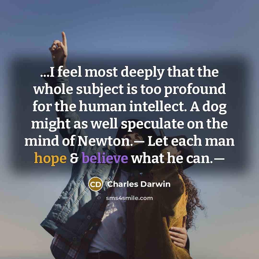 “...I feel most deeply that the whole subject is too profound for the human intellect. A dog might as well speculate on the mind of Newton.— Let each man hope & believe what he can.—” quote by Charles Darwin