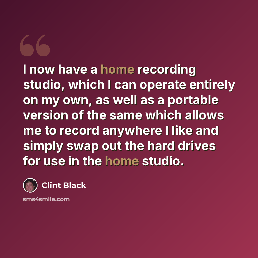 “I now have a home recording studio, which I can operate entirely on my own, as well as a portable version of the same which allows me to record anywhere I like and simply swap out the hard drives for use in the home studio.” quote by Clint Black