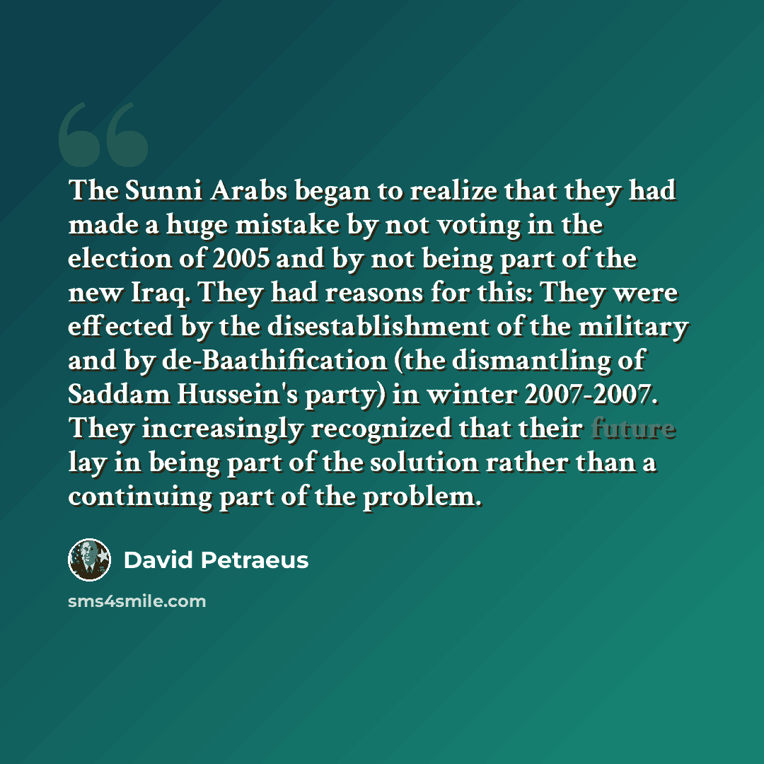 “The Sunni Arabs began to realize that they had made a huge mistake by not voting in the election of 2005 and by not being part of the new Iraq. They had reasons for this: They were effected by the disestablishment of the military and by de-Baathification (the dismantling of Saddam Hussein's party)…” quote by David Petraeus