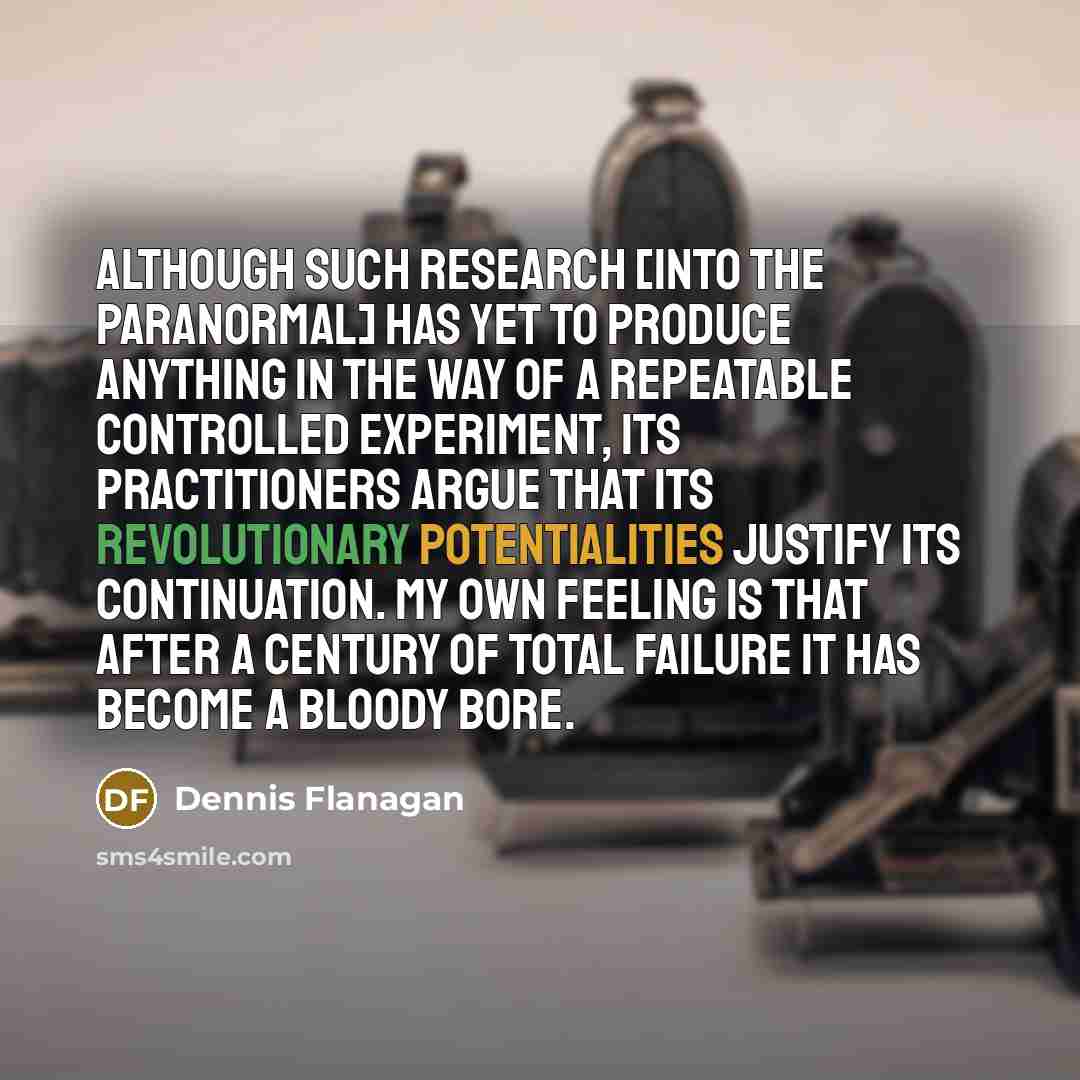 “Although such research [into the paranormal] has yet to produce anything in the way of a repeatable controlled experiment, its practitioners argue that its revolutionary potentialities justify its continuation. My own feeling is that after a century of total failure it has become a bloody bore.” quote by Dennis Flanagan