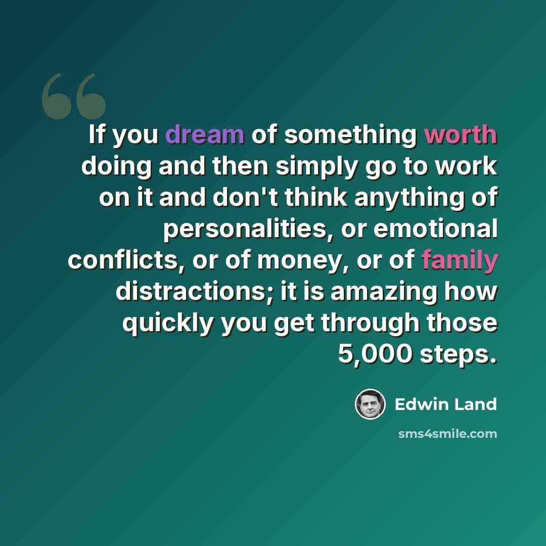 “If you dream of something worth doing and then simply go to work on it and don't think anything of personalities, or emotional conflicts, or of money, or of family distractions; it is amazing how quickly you get through those 5,000 steps.” quote by Edwin Land