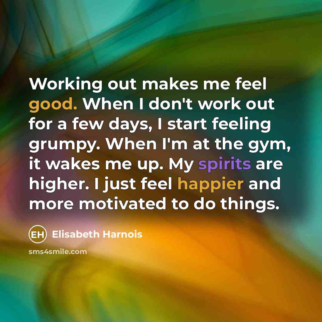 “Working out makes me feel good. When I don't work out for a few days, I start feeling grumpy. When I'm at the gym, it wakes me up. My spirits are higher. I just feel happier and more motivated to do things.” quote by Elisabeth Harnois