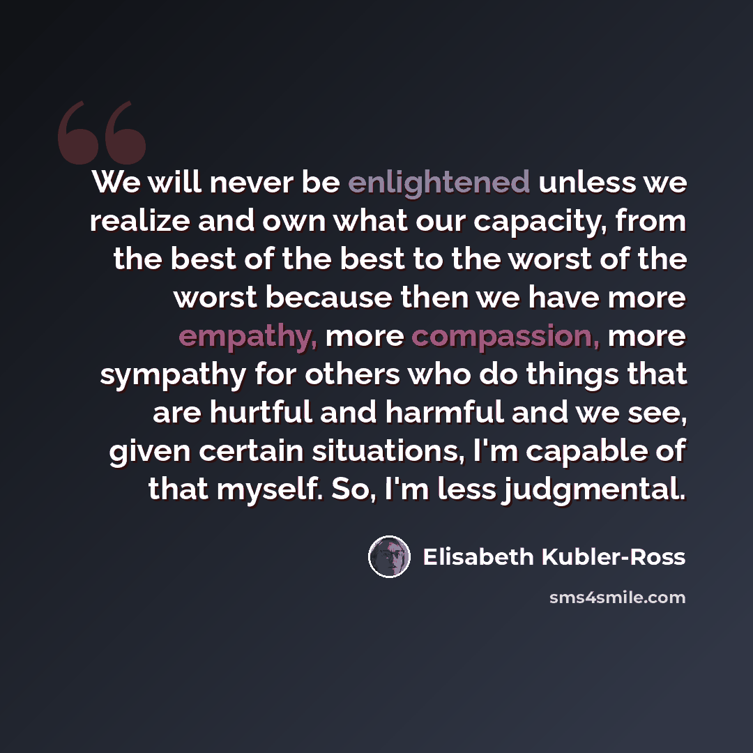 “We will never be enlightened unless we realize and own what our capacity, from the best of the best to the worst of the worst because then we have more empathy, more compassion, more sympathy for others who do things that are hurtful and harmful and we see, given certain situations, I'm capable of…” quote by Elisabeth Kubler-Ross