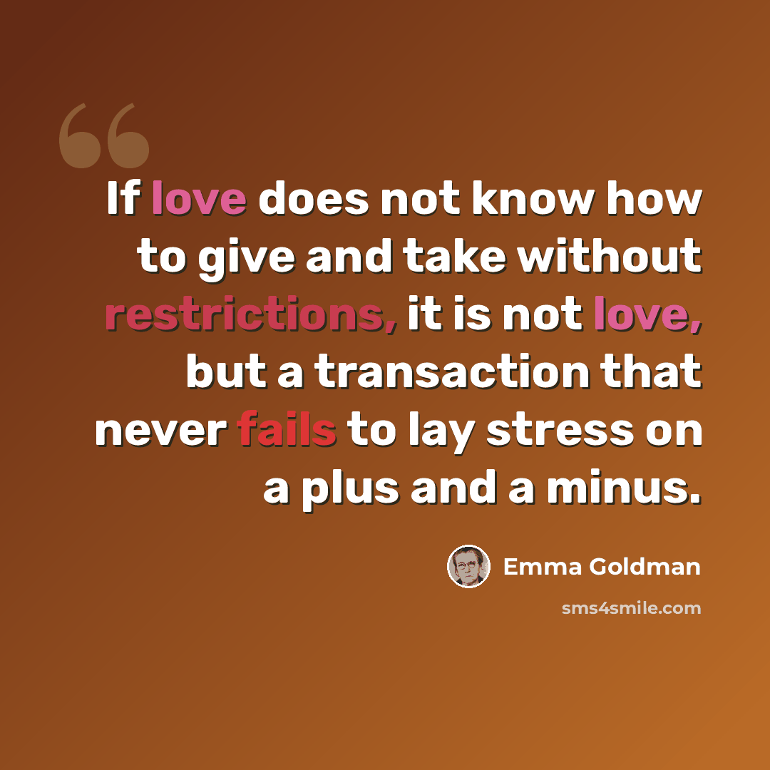 “If love does not know how to give and take without restrictions, it is not love, but a transaction that never fails to lay stress on a plus and a minus.” quote by Emma Goldman