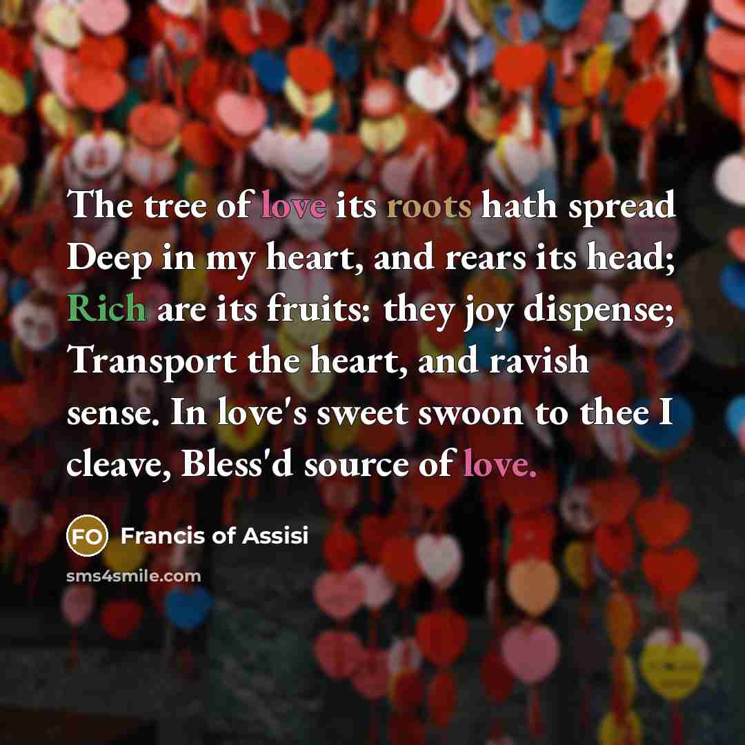 “The tree of love its roots hath spread Deep in my heart, and rears its head; Rich are its fruits: they joy dispense; Transport the heart, and ravish sense. In love's sweet swoon to thee I cleave, Bless'd source of love.” quote by Francis of Assisi