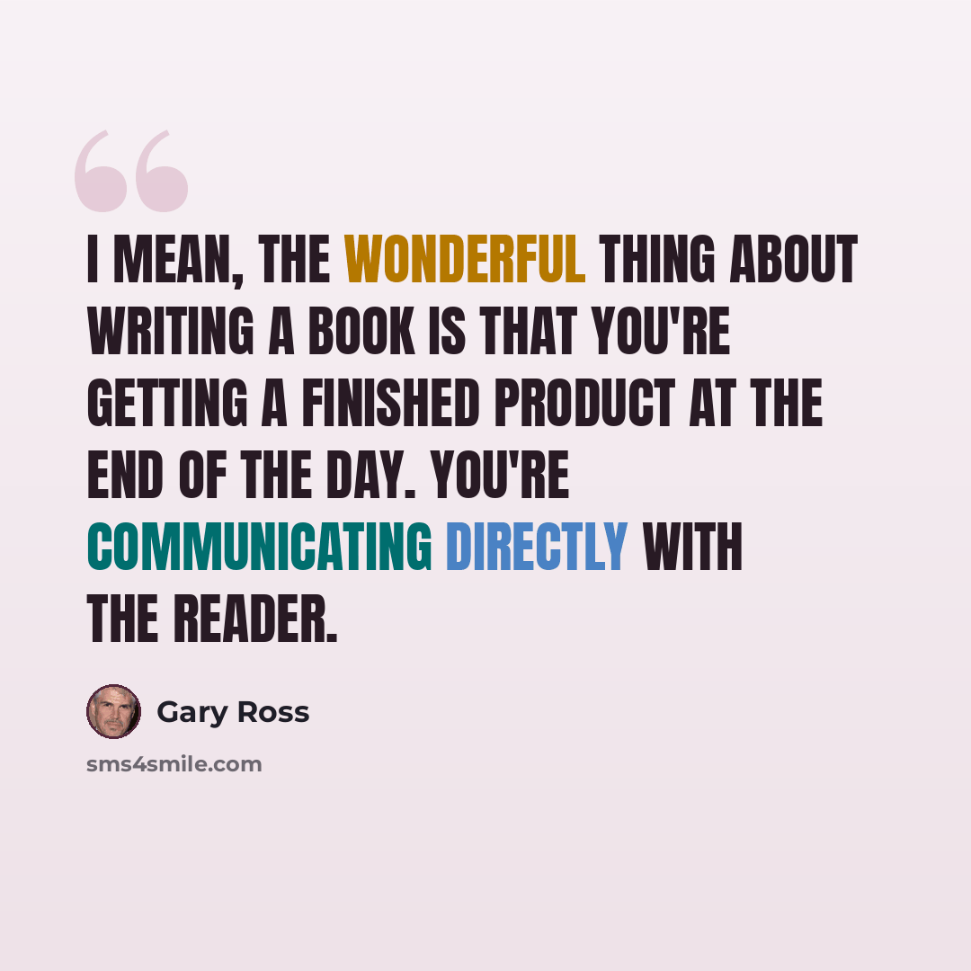 “I mean, the wonderful thing about writing a book is that you're getting a finished product at the end of the day. You're communicating directly with the reader.” quote by Gary Ross