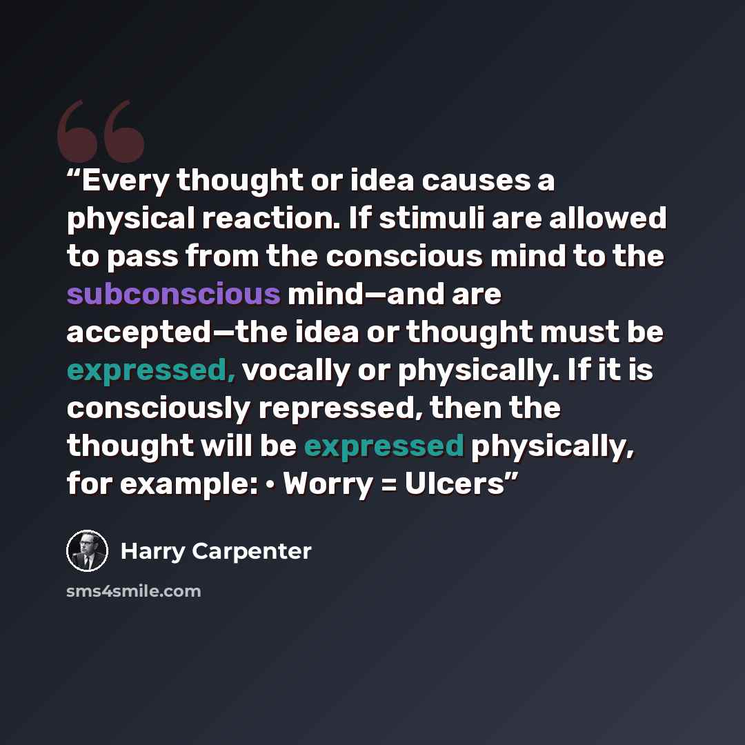 “Every thought or idea causes a physical reaction. If stimuli are allowed to pass from the conscious mind to the subconscious mind—and are accepted—the idea or thought must be expressed, vocally or physically. If it is consciously repressed, then the thought will be expressed physically, for…” quote by Harry Carpenter