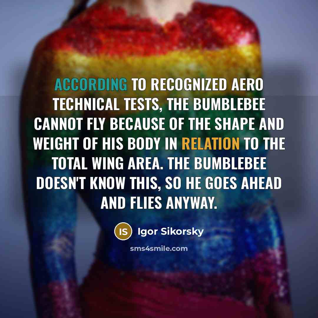 “According to recognized aero technical tests, the bumblebee cannot fly because of the shape and weight of his body in relation to the total wing area. The bumblebee doesn't know this, so he goes ahead and flies anyway.” quote by Igor Sikorsky