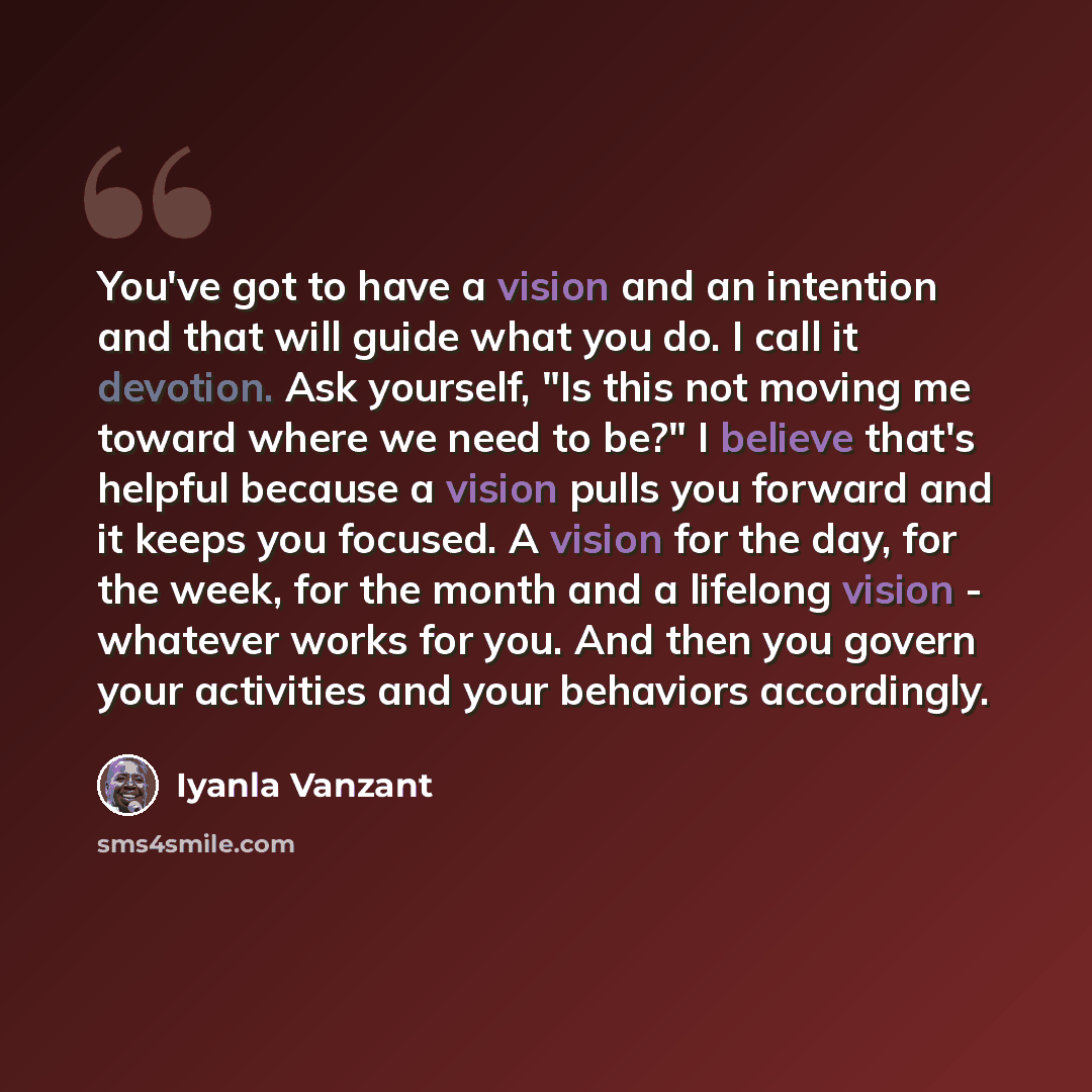 “You've got to have a vision and an intention and that will guide what you do. I call it devotion. Ask yourself, "Is this not moving me toward where we need to be?" I believe that's helpful because a vision pulls you forward and it keeps you focused. A vision for the day, for the week, for the…” quote by Iyanla Vanzant
