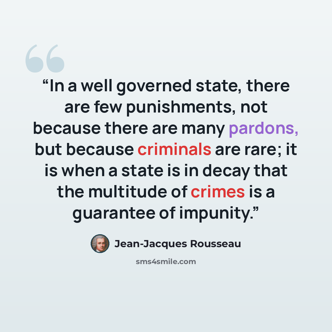 “In a well governed state, there are few punishments, not because there are many pardons, but because criminals are rare; it is when a state is in decay that the multitude of crimes is a guarantee of impunity.” quote by Jean-Jacques Rousseau
