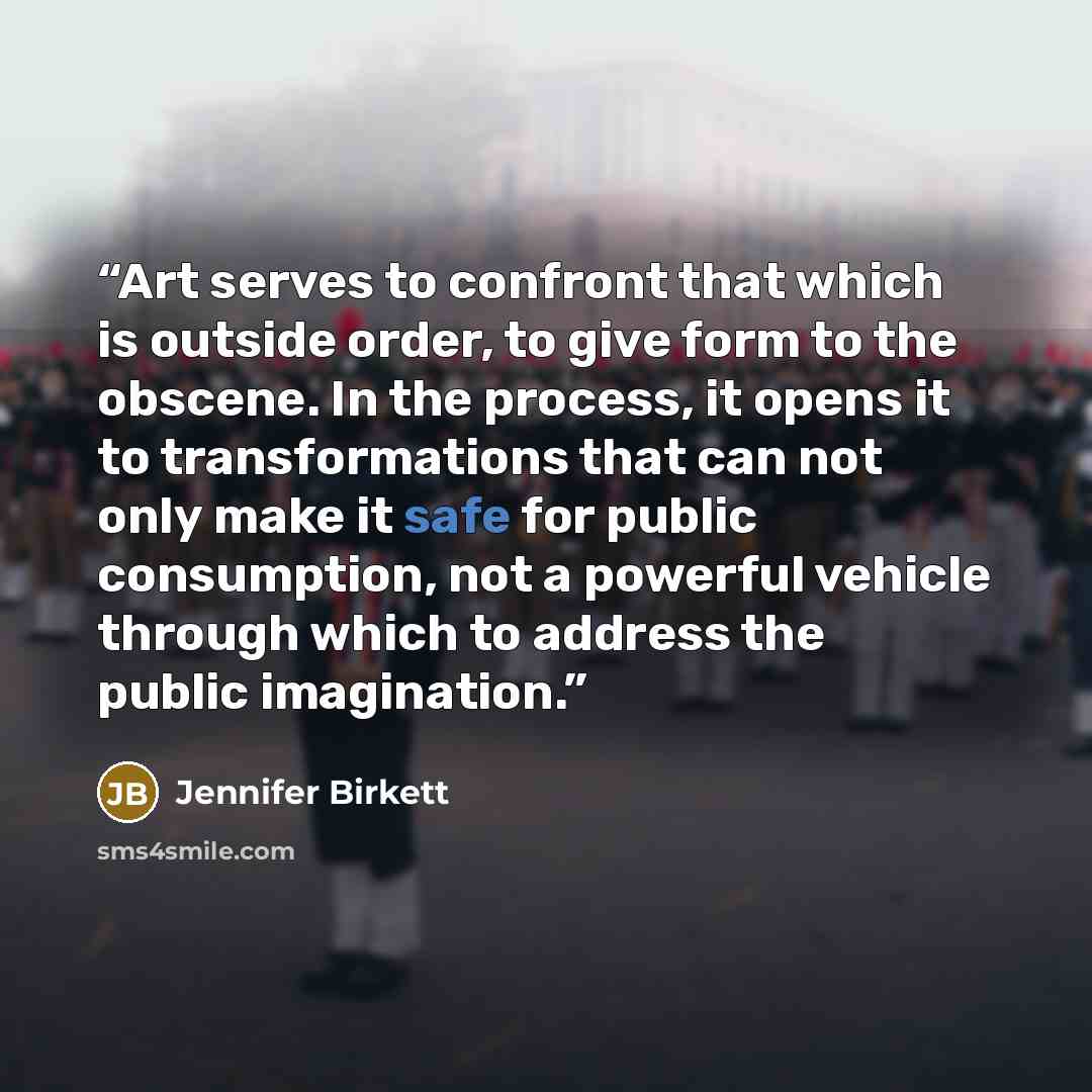 “Art serves to confront that which is outside order, to give form to the obscene. In the process, it opens it to transformations that can not only make it safe for public consumption, not a powerful vehicle through which to address the public imagination.” quote by Jennifer Birkett