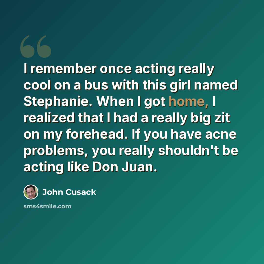 “I remember once acting really cool on a bus with this girl named Stephanie. When I got home, I realized that I had a really big zit on my forehead. If you have acne problems, you really shouldn't be acting like Don Juan.” quote by John Cusack
