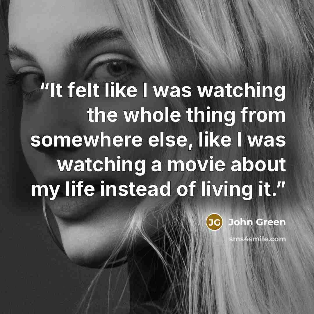 “It felt like I was watching the whole thing from somewhere else, like I was watching a movie about my life instead of living it.” quote by John Green