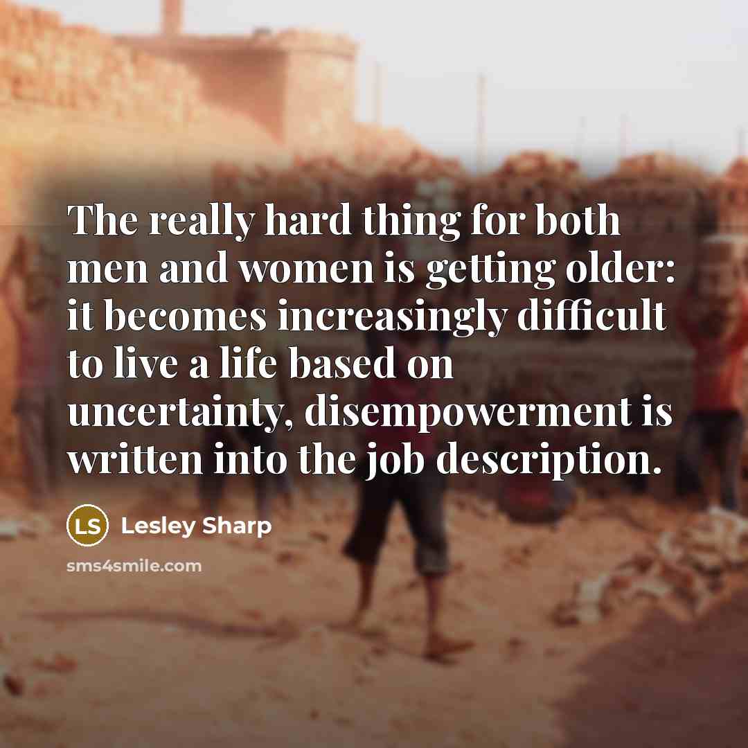 “The really hard thing for both men and women is getting older: it becomes increasingly difficult to live a life based on uncertainty, disempowerment is written into the job description.” quote by Lesley Sharp