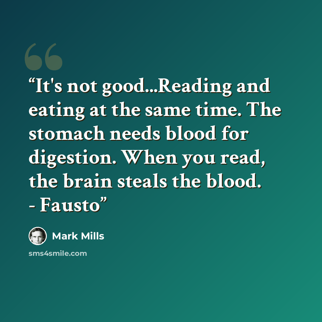 “It's not good...Reading and eating at the same time. The stomach needs blood for digestion. When you read, the brain steals the blood. - Fausto” quote by Mark Mills