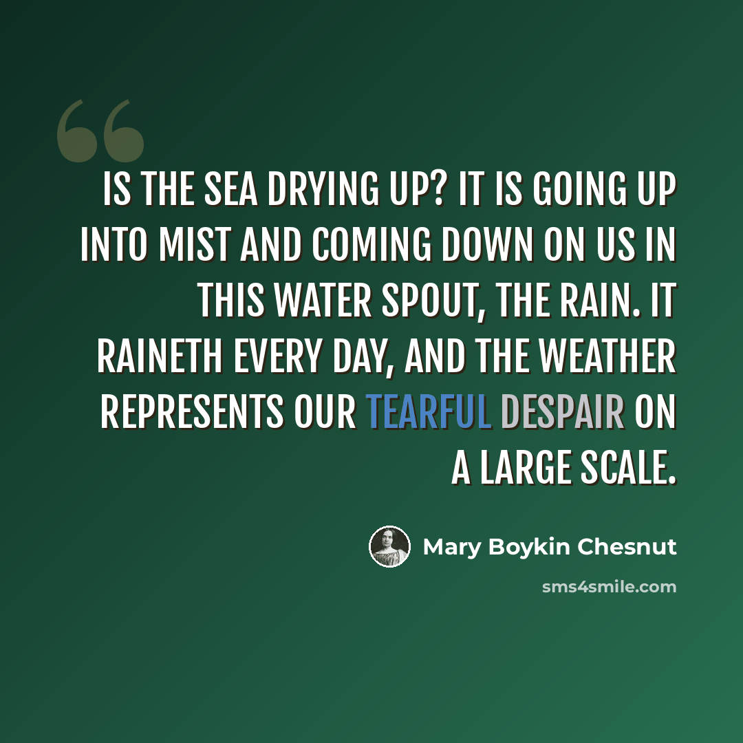 “Is the sea drying up? It is going up into mist and coming down on us in this water spout, the rain. It raineth every day, and the weather represents our tearful despair on a large scale.” quote by Mary Boykin Chesnut