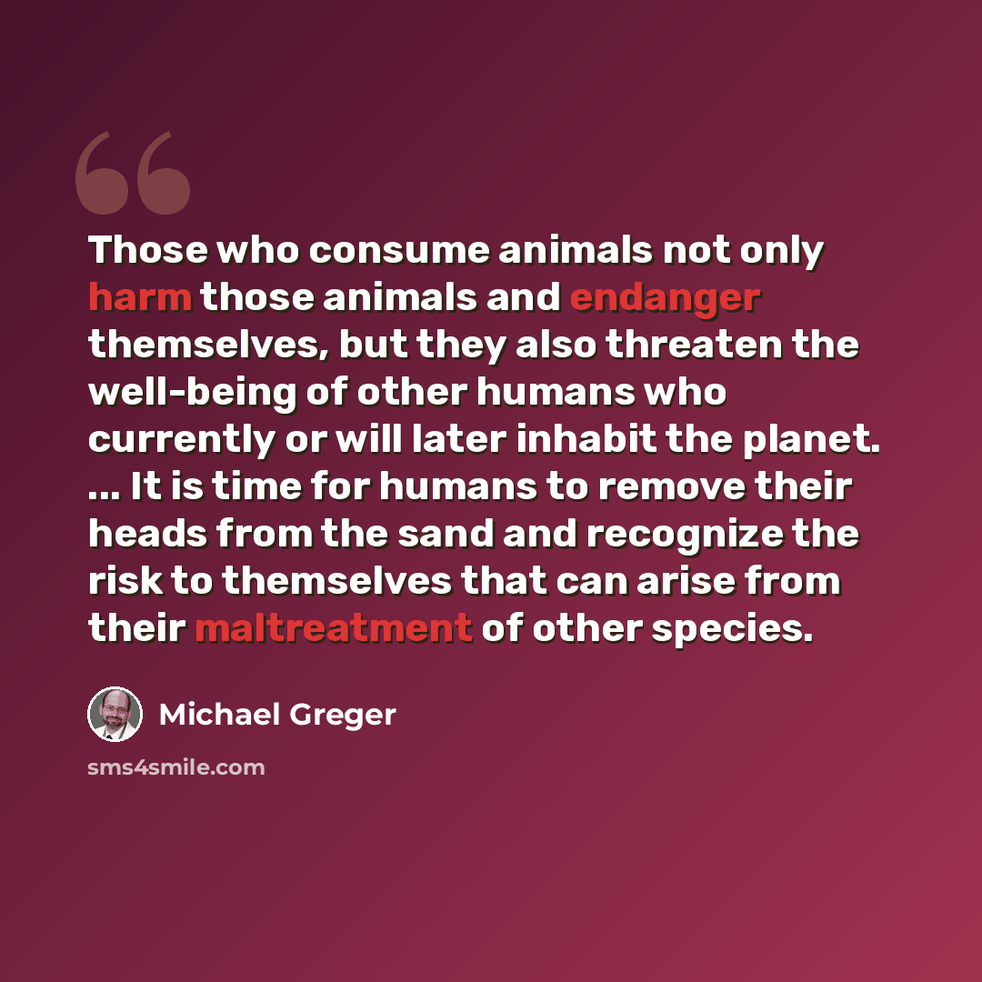 “Those who consume animals not only harm those animals and endanger themselves, but they also threaten the well-being of other humans who currently or will later inhabit the planet. ... It is time for humans to remove their heads from the sand and recognize the risk to themselves that can arise…” quote by Michael Greger