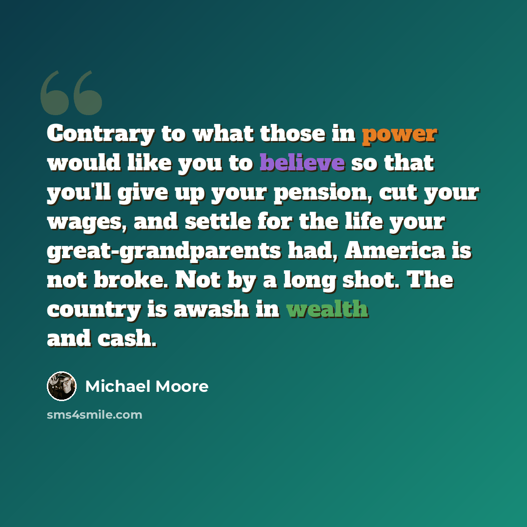 “Contrary to what those in power would like you to believe so that you'll give up your pension, cut your wages, and settle for the life your great-grandparents had, America is not broke. Not by a long shot. The country is awash in wealth and cash.” quote by Michael Moore
