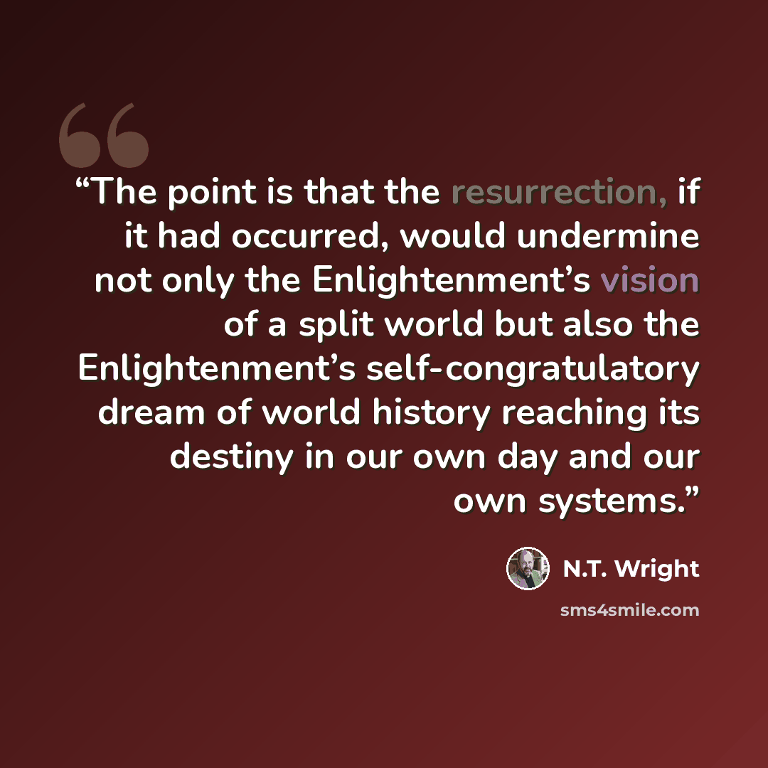 “The point is that the resurrection, if it had occurred, would undermine not only the Enlightenment’s vision of a split world but also the Enlightenment’s self-congratulatory dream of world history reaching its destiny in our own day and our own systems.” quote by N.T. Wright