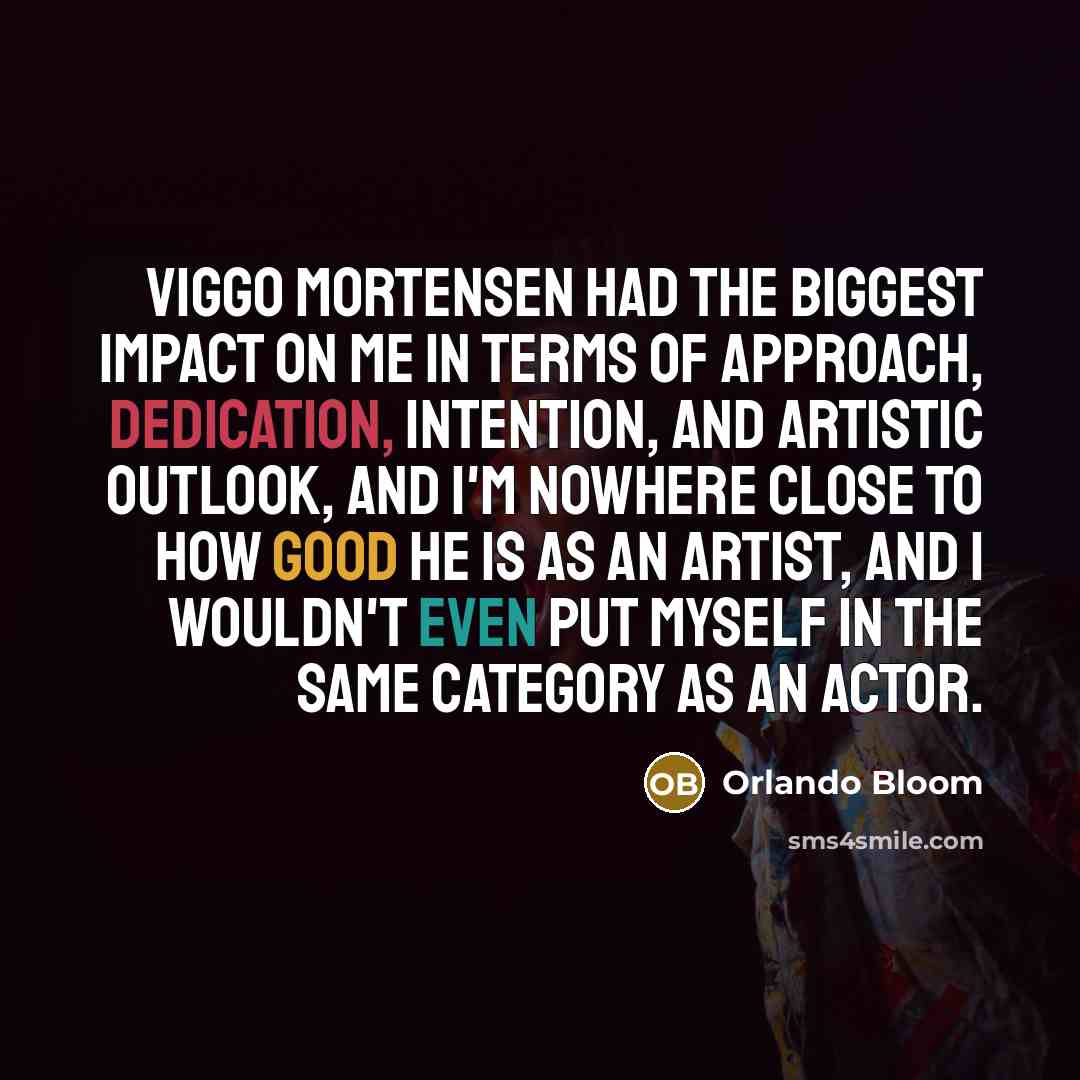 “Viggo Mortensen had the biggest impact on me in terms of approach, dedication, intention, and artistic outlook, and I'm nowhere close to how good he is as an artist, and I wouldn't even put myself in the same category as an actor.” quote by Orlando Bloom