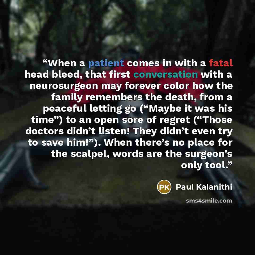 “When a patient comes in with a fatal head bleed, that first conversation with a neurosurgeon may forever color how the family remembers the death, from a peaceful letting go (“Maybe it was his time”) to an open sore of regret (“Those doctors didn’t listen! They didn’t even try to save him!”). When…” quote by Paul Kalanithi