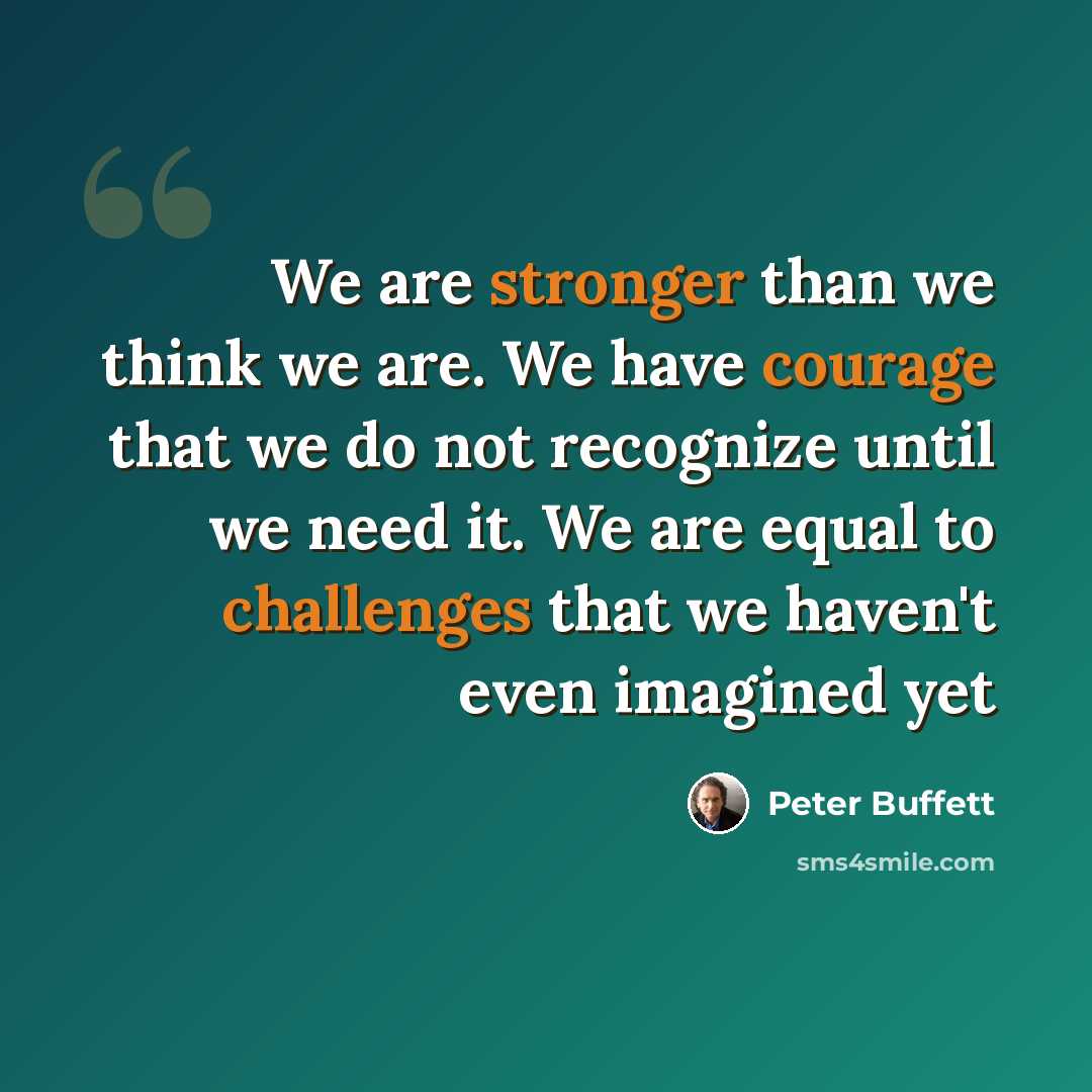 “We are stronger than we think we are. We have courage that we do not recognize until we need it. We are equal to challenges that we haven't even imagined yet” quote by Peter Buffett
