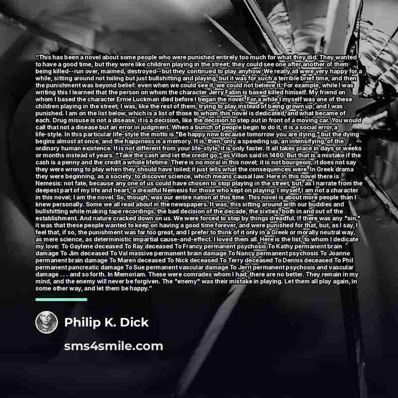 “This has been a novel about some people who were punished entirely too much for what they did. They wanted to have a good time, but they were like children playing in the street; they could see one after another of them being killed--run over, maimed, destroyed--but they continued to play anyhow…” quote by Philip K. Dick