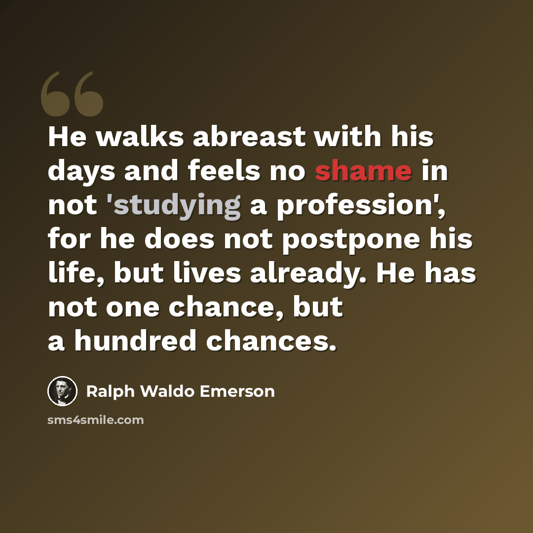 “He walks abreast with his days and feels no shame in not 'studying a profession', for he does not postpone his life, but lives already. He has not one chance, but a hundred chances.” quote by Ralph Waldo Emerson