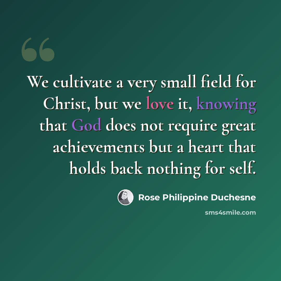 “We cultivate a very small field for Christ, but we love it, knowing that God does not require great achievements but a heart that holds back nothing for self.” quote by Rose Philippine Duchesne