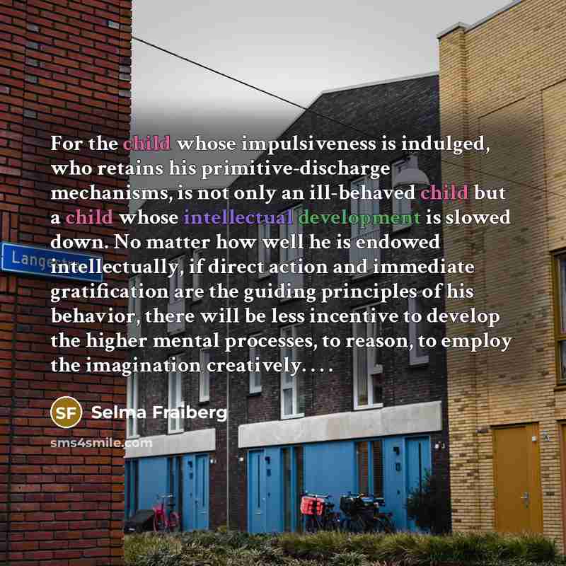 “For the child whose impulsiveness is indulged, who retains his primitive-discharge mechanisms, is not only an ill-behaved child but a child whose intellectual development is slowed down. No matter how well he is endowed intellectually, if direct action and immediate gratification are the guiding…” quote by Selma Fraiberg