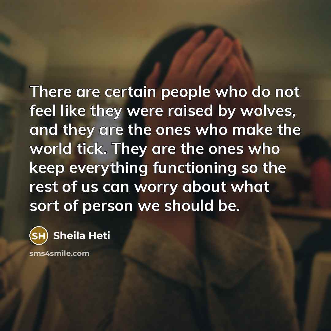 “There are certain people who do not feel like they were raised by wolves, and they are the ones who make the world tick. They are the ones who keep everything functioning so the rest of us can worry about what sort of person we should be.” quote by Sheila Heti
