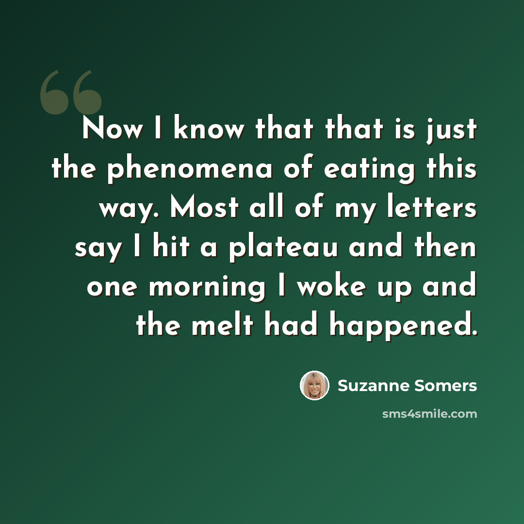 “Now I know that that is just the phenomena of eating this way. Most all of my letters say I hit a plateau and then one morning I woke up and the melt had happened.” quote by Suzanne Somers