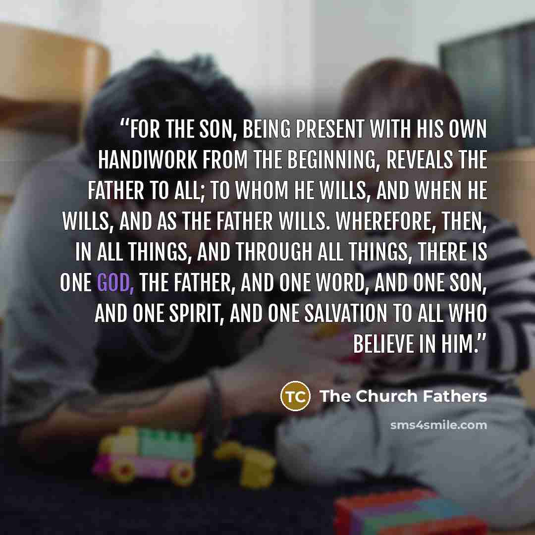 “For the Son, being present with His own handiwork from the beginning, reveals the Father to all; to whom He wills, and when He wills, and as the Father wills. Wherefore, then, in all things, and through all things, there is one God, the Father, and one Word, and one Son, and one Spirit, and one…” quote by The Church Fathers