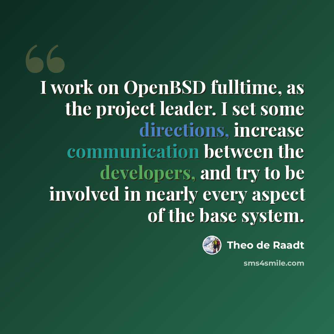 “I work on OpenBSD fulltime, as the project leader. I set some directions, increase communication between the developers, and try to be involved in nearly every aspect of the base system.” quote by Theo de Raadt