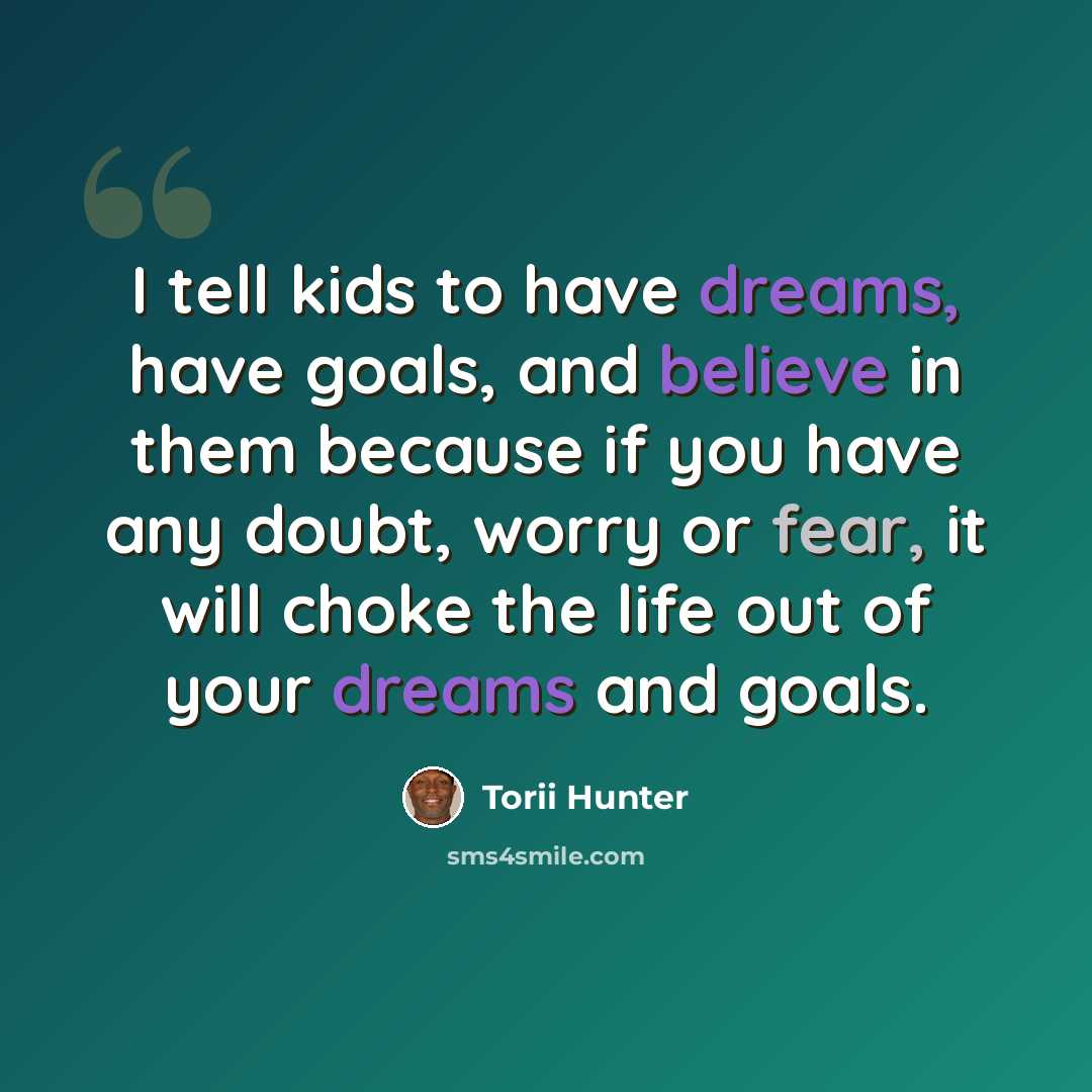 “I tell kids to have dreams, have goals, and believe in them because if you have any doubt, worry or fear, it will choke the life out of your dreams and goals.” quote by Torii Hunter