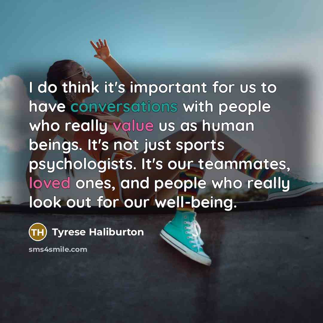 “I do think it's important for us to have conversations with people who really value us as human beings. It's not just sports psychologists. It's our teammates, loved ones, and people who really look out for our well-being.” quote by Tyrese Haliburton