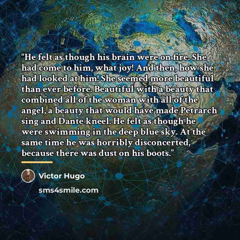 “He felt as though his brain were on fire. She had come to him, what joy! And then, how she had looked at him! She seemed more beautiful than ever before. Beautiful with a beauty that combined all of the woman with all of the angel, a beauty that would have made Petrarch sing and Dante kneel. He…” quote by Victor Hugo